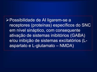 Possibilidade de AI ligarem-se a
 receptores (proteínas) específicos do SNC
 em nível sináptico, com consequente
 ativação de sistemas inibitórios (GABA)
 e/ou inibição de sistemas excitatórios (L-
 aspartato e L-glutamato – NMDA)
 