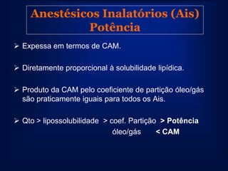 Anestésicos Inalatórios (Ais)
              Potência
 Expessa em termos de CAM.

 Diretamente proporcional à solubilidade lipídica.

 Produto da CAM pelo coeficiente de partição óleo/gás
  são praticamente iguais para todos os Ais.

 Qto > lipossolubilidade > coef. Partição > Potência
                             óleo/gás     < CAM
 