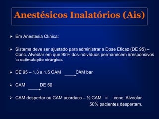 Anestésicos Inalatórios (Ais)

 Em Anestesia Clínica:

 Sistema deve ser ajustado para administrar a Dose Eficaz (DE 95) –
  Conc. Alveolar em que 95% dos indivíduos permanecem irresponsivos
  „a estimulação cirúrgica.

 DE 95 – 1,3 a 1,5 CAM        CAM bar

 CAM         DE 50

 CAM despertar ou CAM acordado – ½ CAM = conc. Alveolar
                                   50% pacientes despertam.
 