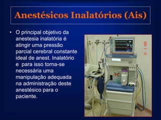 Anestésicos Inalatórios (Ais)
• O principal objetivo da
  anestesia inalatória é
  atingir uma pressão
  parcial cerebral constante
  ideal de anest. Inalatório
  e para isso torna-se
  necessária uma
  manipulação adequada
  na administração deste
  anestésico para o
  paciente.
 