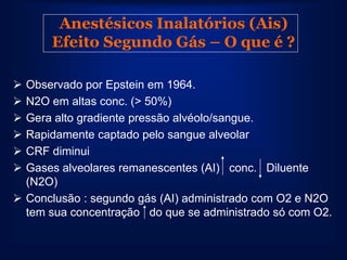 Anestésicos Inalatórios (Ais)
      Efeito Segundo Gás – O que é ?

 Observado por Epstein em 1964.
 N2O em altas conc. (> 50%)
 Gera alto gradiente pressão alvéolo/sangue.
 Rapidamente captado pelo sangue alveolar
 CRF diminui
 Gases alveolares remanescentes (AI) conc. Diluente
  (N2O)
 Conclusão : segundo gás (AI) administrado com O2 e N2O
  tem sua concentração do que se administrado só com O2.
 