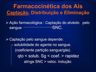 Farmacocinética dos Ais
Captação, Distribuição e Eliminação

 Ação farmacológica : Captação do alvéolo pelo
  sangue                  SNC.

 Captação pelo sangue depende:
   - solubilidade do agente no sangue.
     (coeficiente partição sangue/gás)
      qto < solub. Sg < coef. > rapidez
          atinge SNC > veloc. indução
 