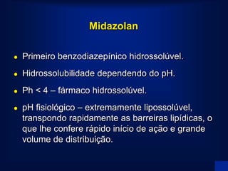Midazolan

   Primeiro benzodiazepínico hidrossolúvel.
   Hidrossolubilidade dependendo do pH.
   Ph < 4 – fármaco hidrossolúvel.
   pH fisiológico – extremamente lipossolúvel,
    transpondo rapidamente as barreiras lipídicas, o
    que lhe confere rápido início de ação e grande
    volume de distribuição.
 