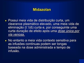 Midazolan

   Possui meia vida de distribuição curta, um
    clearance plasmático elevado, uma meia vida de
    eliminação (t ½ß) curta e, por conseguinte uma
    curta duração de efeito após uma dose única por
    via venosa.
   No entanto a meia vida contexto sensitiva para
    as infusões contínuas podem ser longas
    baseada na dose administrada e tempo de
    infusão.
 