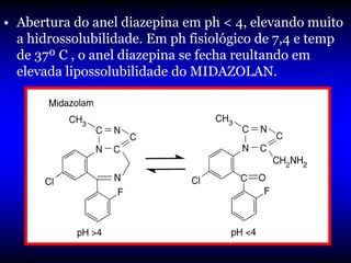 • Abertura do anel diazepina em ph < 4, elevando muito
  a hidrossolubilidade. Em ph fisiológico de 7,4 e temp
  de 37º C , o anel diazepina se fecha reultando em
  elevada lipossolubilidade do MIDAZOLAN.
 