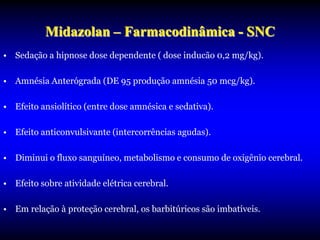 Midazolan – Farmacodinâmica - SNC
• Sedação a hipnose dose dependente ( dose inducão 0,2 mg/kg).

• Amnésia Anterógrada (DE 95 produção amnésia 50 mcg/kg).

• Efeito ansiolítico (entre dose amnésica e sedativa).

• Efeito anticonvulsivante (intercorrências agudas).

• Diminui o fluxo sanguíneo, metabolismo e consumo de oxigênio cerebral.

• Efeito sobre atividade elétrica cerebral.

• Em relação à proteção cerebral, os barbitúricos são imbatíveis.
 