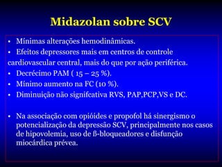 Midazolan sobre SCV
• Mínimas alterações hemodinâmicas.
• Efeitos depressores mais em centros de controle
cardiovascular central, mais do que por ação periférica.
• Decrécimo PAM ( 15 – 25 %).
• Mínimo aumento na FC (10 %).
• Diminuição não signifcativa RVS, PAP,PCP,VS e DC.

• Na associação com opióides e propofol há sinergismo o
  potencialização da depressão SCV, principalmente nos casos
  de hipovolemia, uso de ß-bloqueadores e disfunção
  miocárdica prévea.
 