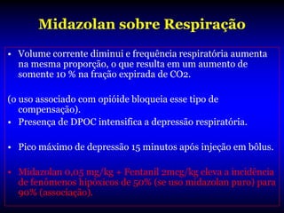 Midazolan sobre Respiração
• Volume corrente diminui e frequência respiratória aumenta
  na mesma proporção, o que resulta em um aumento de
  somente 10 % na fração expirada de CO2.

(o uso associado com opióide bloqueia esse tipo de
   compensação).
• Presença de DPOC intensifica a depressão respiratória.

• Pico máximo de depressão 15 minutos após injeção em bôlus.

• Midazolan 0,05 mg/kg + Fentanil 2mcg/kg eleva a incidência
  de fenômenos hipóxicos de 50% (se uso midazolan puro) para
  90% (associação).
 