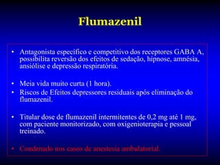 Flumazenil

• Antagonista específico e competitivo dos receptores GABA A,
  possibilita reversão dos efeitos de sedação, hipnose, amnésia,
  ansiólise e depressão respiratória.

• Meia vida muito curta (1 hora).
• Riscos de Efeitos depressores residuais após eliminação do
  flumazenil.

• Titular dose de flumazenil intermitentes de 0,2 mg até 1 mg,
  com paciente monitorizado, com oxigenioterapia e pessoal
  treinado.

• Condenado nos casos de anestesia ambulatorial.
 