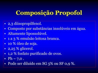 Composição Propofol
•   2,3 diisopropilfenol.
•   Composto por substâncias insolúveis em água.
•   Altamente lipossolúvel.
•   1 a 3 % emulsão leitosa branca.
•   10 % óleo de soja.
•   2,25 % glicerol.
•   1,2 % fosfato purificado de ovos.
•   Ph – 7,0 .
•   Pode ser diluído em SG 5% ou SF 0,9 %.
 