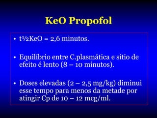 KeO Propofol
• t½KeO = 2,6 minutos.

• Equilíbrio entre C.plasmática e sítio de
  efeito é lento (8 – 10 minutos).

• Doses elevadas (2 – 2,5 mg/kg) diminui
  esse tempo para menos da metade por
  atingir Cp de 10 – 12 mcg/ml.
 