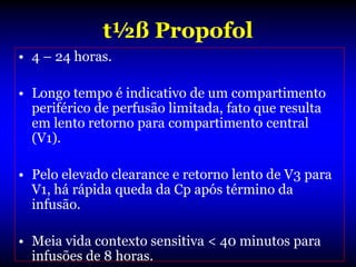 t½ß Propofol
• 4 – 24 horas.

• Longo tempo é indicativo de um compartimento
  periférico de perfusão limitada, fato que resulta
  em lento retorno para compartimento central
  (V1).

• Pelo elevado clearance e retorno lento de V3 para
  V1, há rápida queda da Cp após término da
  infusão.

• Meia vida contexto sensitiva < 40 minutos para
  infusões de 8 horas.
 