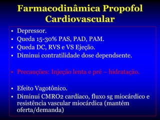 Farmacodinâmica Propofol
         Cardiovascular
•   Depressor.
•   Queda 15-30% PAS, PAD, PAM.
•   Queda DC, RVS e VS Ejeção.
•   Diminui contratilidade dose dependsente.

• Precauções: Injeção lenta e pré – hidratação.

• Efeito Vagotônico.
• Diminui CMRO2 cardíaco, fluxo sg miocárdico e
  resistência vascular miocárdica (mantém
  oferta/demanda)
 