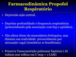Farmacodinâmica Propofol
          Respiratório
• Depressão ação central.

• Deprime profundidade e frequencia respiratórias
  (potencializado pela associação com bzp e opióides).

• Não altera tônus da musculatura brônquica, mas
  diminui sua reatividade provavelmente por
  atenuação vagal (Asmáticos se beneficiam).

• Preserva Vasoconstrição pulmonar hipóxica ( AI
  inibem esse reflexo em C insp > 1 CAM)
 