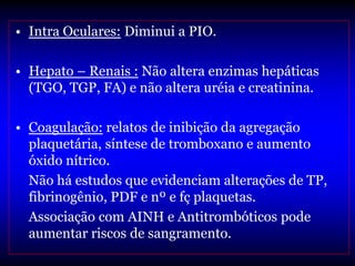 • Intra Oculares: Diminui a PIO.

• Hepato – Renais : Não altera enzimas hepáticas
  (TGO, TGP, FA) e não altera uréia e creatinina.

• Coagulação: relatos de inibição da agregação
  plaquetária, síntese de tromboxano e aumento
  óxido nítrico.
  Não há estudos que evidenciam alterações de TP,
  fibrinogênio, PDF e nº e fç plaquetas.
  Associação com AINH e Antitrombóticos pode
  aumentar riscos de sangramento.
 
