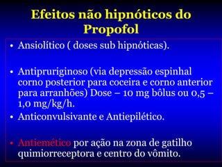 Efeitos não hipnóticos do
              Propofol
• Ansiolítico ( doses sub hipnóticas).

• Antipruriginoso (via depressão espinhal
  corno posterior para coceira e corno anterior
  para arranhões) Dose – 10 mg bôlus ou 0,5 –
  1,0 mg/kg/h.
• Anticonvulsivante e Antiepilético.

• Antiemético por ação na zona de gatilho
  quimiorreceptora e centro do vômito.
 