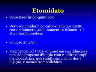 Etomidato
• Caracteres físico-químicos:

• Derivado imidazólico carboxilado que existe
  como 2 isômeros,onde somente o isômero + é
  ativo com hipnótico.

• Solução 2mg/ml.

• Propilenoglicol (35% volume) em sua diluição e
  tem sido proposto diluição com 2-hidroxipropil-
  ß-ciclodextrina, que resulta em menor dor à
  injeção, e menos tromboflebites.
 
