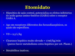 Etomidato
• Hipnótico de ação central, potencializa os efeitos inibitórios
  do acido gama-amino-butírico (GABA) sobre o receptor
  GABA A.

• Age em receptores diferentes dos benzodiazepínicos, os
  quais são específicos.

• VD = 2,5 L/kg

• Clearance hepático muito elevado = 17ml/kg/min
   (parece haver metabolismo extra-hepático por est. Plasm.)

• Metabólitos inativos.
 
