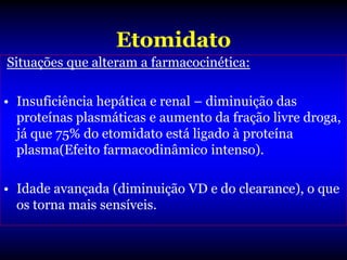 Etomidato
Situações que alteram a farmacocinética:

• Insuficiência hepática e renal – diminuição das
  proteínas plasmáticas e aumento da fração livre droga,
  já que 75% do etomidato está ligado à proteína
  plasma(Efeito farmacodinâmico intenso).

• Idade avançada (diminuição VD e do clearance), o que
  os torna mais sensíveis.
 