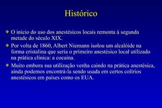 Histórico
❖ O início do uso dos anestésicos locais remonta à segunda
metade do século XIX.
❖ Por volta de 1860, Albert Niemann isolou um alcalóide na
forma cristalina que seria o primeiro anestésico local utilizado
na prática clínica: a cocaína.
❖ Muito embora sua utilização venha caindo na prática anestésica,
ainda podemos encontrá-la sendo usada em certos colírios
anestésicos em países como os EUA.
 