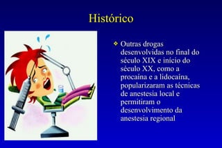 Histórico
❖ Outras drogas
desenvolvidas no final do
século XIX e início do
século XX, como a
procaína e a lidocaína,
popularizaram as técnicas
de anestesia local e
permitiram o
desenvolvimento da
anestesia regional
 
