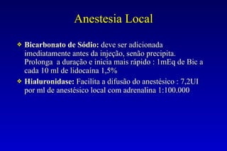 Anestesia Local
❖ Bicarbonato de Sódio: deve ser adicionada
imediatamente antes da injeção, senão precipita.
Prolonga a duração e inicia mais rápido : 1mEq de Bic a
cada 10 ml de lidocaína 1,5%
❖ Hialuronidase: Facilita a difusão do anestésico : 7,2UI
por ml de anestésico local com adrenalina 1:100.000
 