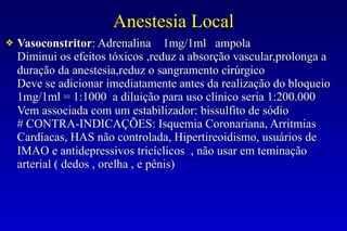 Anestesia Local
❖ Vasoconstritor: Adrenalina 1mg/1ml ampola
Diminui os efeitos tóxicos ,reduz a absorção vascular,prolonga a
duração da anestesia,reduz o sangramento cirúrgico
Deve se adicionar imediatamente antes da realização do bloqueio
1mg/1ml = 1:1000 a diluição para uso clínico seria 1:200.000
Vem associada com um estabilizador: bissulfito de sódio
# CONTRA-INDICAÇÕES: Isquemia Coronariana, Arritmias
Cardíacas, HAS não controlada, Hipertireoidismo, usuários de
IMAO e antidepressivos tricíclicos , não usar em teminação
arterial ( dedos , orelha , e pênis)
 