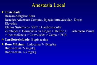 Anestesia Local
❖ Toxicidade:
Reação Alérgica: Rara
Reações Adversas: Comuns. Injeção intravascular, Doses
Elevadas
Efeitos Sistêmicos: SNC e Cardiovascular
Zumbidos > Dormência na Língua > Delírio > Alteração Visual
> Inconsciência > Convulsões > Coma > PCR
❖ Cardiotoxicidade: Bupivacaína
❖ Dose Máxima: Lidocaína 7-10mg/kg
Bupivacaína 2-3mg/kg
Ropivacaína 1-3 mg/kg
 