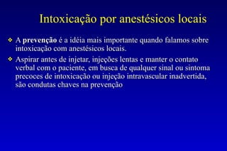 Intoxicação por anestésicos locais
❖ A prevenção é a idéia mais importante quando falamos sobre
intoxicação com anestésicos locais.
❖ Aspirar antes de injetar, injeções lentas e manter o contato
verbal com o paciente, em busca de qualquer sinal ou sintoma
precoces de intoxicação ou injeção intravascular inadvertida,
são condutas chaves na prevenção
 