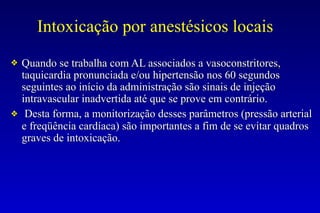 Intoxicação por anestésicos locais
❖ Quando se trabalha com AL associados a vasoconstritores,
taquicardia pronunciada e/ou hipertensão nos 60 segundos
seguintes ao início da administração são sinais de injeção
intravascular inadvertida até que se prove em contrário.
❖ Desta forma, a monitorização desses parâmetros (pressão arterial
e freqüência cardíaca) são importantes a fim de se evitar quadros
graves de intoxicação.
 