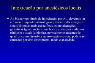 Intoxicação por anestésicos locais
❖ Ao buscarmos sinais de intoxicação por AL, devemos ter
em mente o quadro neurológico precoce e dar atenção a
sinais/sintomas mais específicos, como alterações
gustativas (gosto metálico na boca), alterações auditivas
(tinitus)e visuais (diplopia), normalmente ausentes de
quadros como distúrbios neurovegetativos que podem ser
causados por dor, desconforto, medo e ansiedade.
 