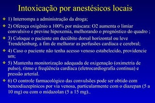 Intoxicação por anestésicos locais
❖ 1) Interrompa a administração da droga;
❖ 2) Ofereça oxigênio a 100% por máscara: O2 aumenta o limiar
convulsivo e previne hipoxemia, melhorando o prognóstico do quadro ;
❖ 3) Coloque o paciente em decúbito dorsal horizontal ou leve
Trendelenburg, a fim de melhorar as perfusões cardíaca e cerebral;
❖ 4) Caso o paciente não tenha acesso venoso estabelecido, providencie
um;
❖ 5) Mantenha monitorização adequada de oxigenação (oximetria de
pulso), ritmo e freqüência cardíaca (eletrocardiografia contínua) e
pressão arterial.
❖ 6) O controle farmacológico das convulsões pode ser obtido com
benzodiazepínicos por via venosa, particularmente com o diazepan (5 a
10 mg) ou com o midazolan (5 a 15 mg)..
 