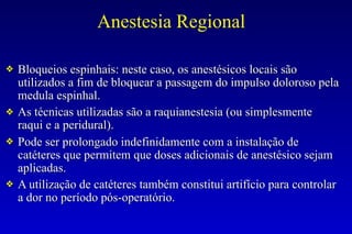 Anestesia Regional
❖ Bloqueios espinhais: neste caso, os anestésicos locais são
utilizados a fim de bloquear a passagem do impulso doloroso pela
medula espinhal.
❖ As técnicas utilizadas são a raquianestesia (ou simplesmente
raqui e a peridural).
❖ Pode ser prolongado indefinidamente com a instalação de
catéteres que permitem que doses adicionais de anestésico sejam
aplicadas.
❖ A utilização de catéteres também constitui artifício para controlar
a dor no período pós-operatório.
 