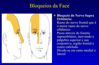 Bloqueios da Face
❖ Bloqueio do Nervo Supra
Orbitário:
Ramo do nervo frontal que é
o maior ramo do nervo
oftálmico.
Passa através do forame
supraorbitário, inervando a
pálpebra superior e sua
conjuntiva, região frontal e
couro cabeludo.
Divide-se em ramo medial e
lateral
 
