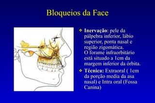 Bloqueios da Face
❖ Inervação: pele da
pálpebra inferior, lábio
superior, ponta nasal e
região zigomática.
O forame infraorbitário
está situado a 1cm da
margem inferior da órbita.
❖ Técnica: Extraoral ( 1cm
da porção media da asa
nasal) e Intra oral (Fossa
Canina)
 