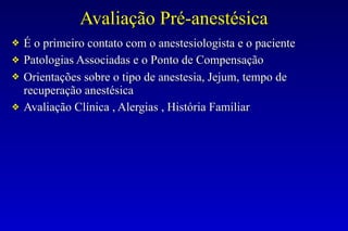 Avaliação Pré-anestésica
❖ É o primeiro contato com o anestesiologista e o paciente
❖ Patologias Associadas e o Ponto de Compensação
❖ Orientações sobre o tipo de anestesia, Jejum, tempo de
recuperação anestésica
❖ Avaliação Clínica , Alergias , História Familiar
 