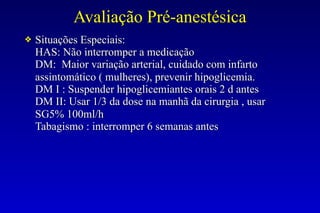 Avaliação Pré-anestésica
❖ Situações Especiais:
HAS: Não interromper a medicação
DM: Maior variação arterial, cuidado com infarto
assintomático ( mulheres), prevenir hipoglicemia.
DM I : Suspender hipoglicemiantes orais 2 d antes
DM II: Usar 1/3 da dose na manhã da cirurgia , usar
SG5% 100ml/h
Tabagismo : interromper 6 semanas antes
 