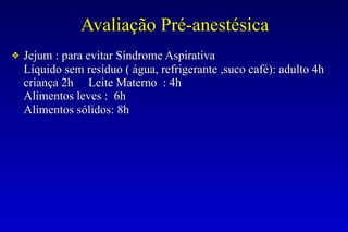 Avaliação Pré-anestésica
❖ Jejum : para evitar Síndrome Aspirativa
Líquido sem resíduo ( água, refrigerante ,suco café): adulto 4h
criança 2h Leite Materno : 4h
Alimentos leves : 6h
Alimentos sólidos: 8h
 