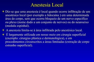 Anestesia Local
❖ Diz-se que uma anestesia é local quando ocorre infiltração de um
anestésico local (por exemplo a lidocaína ) em uma determinada
área do corpo, sem que ocorra bloqueio de um nervo específico
ou plexo (nome dado a um conjunto de nervos) ou do neuroeixo
(medula espinhal).
❖ A anestesia limita-se à área infiltrada pelo anestésico local.
❖ É largamente utilizada em nosso meio em cirurgia superficial
(exemplo: cirurgias plástica e dermatológica), e em
procedimentos circunscritos a áreas limitadas (extração de corpo
estranho superficial).
 