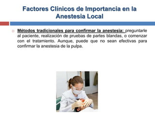 Factores Clínicos de Importancia en la
Anestesia Local
 Métodos tradicionales para confirmar la anestesia: preguntarle
al paciente, realización de pruebas de partes blandas, o comenzar
con el tratamiento. Aunque, puede que no sean efectivas para
confirmar la anestesia de la pulpa.
 