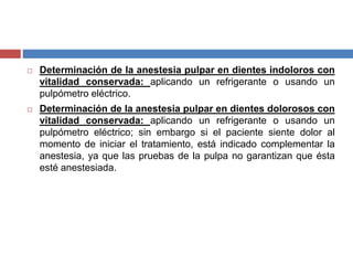  Determinación de la anestesia pulpar en dientes indoloros con
vitalidad conservada: aplicando un refrigerante o usando un
pulpómetro eléctrico.
 Determinación de la anestesia pulpar en dientes dolorosos con
vitalidad conservada: aplicando un refrigerante o usando un
pulpómetro eléctrico; sin embargo si el paciente siente dolor al
momento de iniciar el tratamiento, está indicado complementar la
anestesia, ya que las pruebas de la pulpa no garantizan que ésta
esté anestesiada.
 