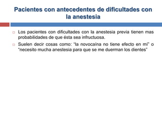 Pacientes con antecedentes de dificultades con
la anestesia
 Los pacientes con dificultades con la anestesia previa tienen mas
probabilidades de que ésta sea infructuosa.
 Suelen decir cosas como: “la novocaína no tiene efecto en mí” o
“necesito mucha anestesia para que se me duerman los dientes”
 