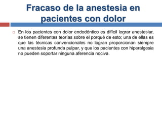 Fracaso de la anestesia en
pacientes con dolor
 En los pacientes con dolor endodóntico es difícil lograr anestesiar,
se tienen diferentes teorías sobre el porqué de esto; una de ellas es
que las técnicas convencionales no logran proporcionan siempre
una anestesia profunda pulpar, y que los pacientes con hiperalgesia
no pueden soportar ninguna aferencia nociva.
 