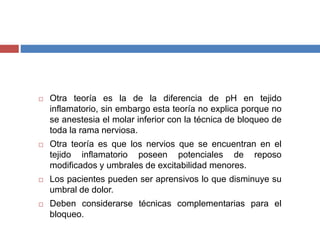  Otra teoría es la de la diferencia de pH en tejido
inflamatorio, sin embargo esta teoría no explica porque no
se anestesia el molar inferior con la técnica de bloqueo de
toda la rama nerviosa.
 Otra teoría es que los nervios que se encuentran en el
tejido inflamatorio poseen potenciales de reposo
modificados y umbrales de excitabilidad menores.
 Los pacientes pueden ser aprensivos lo que disminuye su
umbral de dolor.
 Deben considerarse técnicas complementarias para el
bloqueo.
 