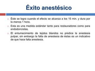 Éxito anestésico
 Éste se logra cuando el efecto se alcanza a los 15 min. y dura por
lo menos 1 hora.
 Esta es una medida estándar tanto para restauradores como para
endodoncistas.
 El entumecimiento de tejidos blandos no predice la anestesia
pulpar, sin embargo la falta de anestesia de éstas es un indicativo
de que hace falta anestesia.
 