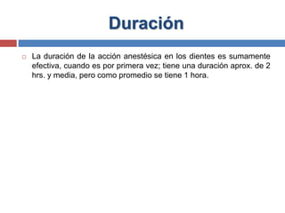 Duración
 La duración de la acción anestésica en los dientes es sumamente
efectiva, cuando es por primera vez; tiene una duración aprox. de 2
hrs. y media, pero como promedio se tiene 1 hora.
 