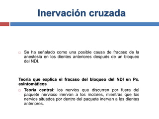 Inervación cruzada
 Se ha señalado como una posible causa de fracaso de la
anestesia en los dientes anteriores después de un bloqueo
del NDI.
Teoría que explica el fracaso del bloqueo del NDI en Px.
asintomáticos
 Teoría central: los nervios que discurren por fuera del
paquete nervioso inervan a los molares, mientras que los
nervios situados por dentro del paquete inervan a los dientes
anteriores.
 