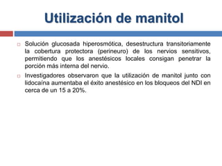 Utilización de manitol
 Solución glucosada hiperosmótica, desestructura transitoriamente
la cobertura protectora (perineuro) de los nervios sensitivos,
permitiendo que los anestésicos locales consigan penetrar la
porción más interna del nervio.
 Investigadores observaron que la utilización de manitol junto con
lidocaína aumentaba el éxito anestésico en los bloqueos del NDI en
cerca de un 15 a 20%.
 