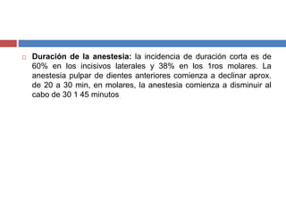  Duración de la anestesia: la incidencia de duración corta es de
60% en los incisivos laterales y 38% en los 1ros molares. La
anestesia pulpar de dientes anteriores comienza a declinar aprox.
de 20 a 30 min, en molares, la anestesia comienza a disminuir al
cabo de 30 1 45 minutos
 