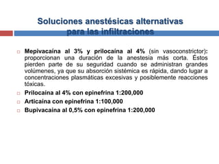 Soluciones anestésicas alternativas
para las infiltraciones
 Mepivacaína al 3% y prilocaína al 4% (sin vasoconstrictor):
proporcionan una duración de la anestesia más corta. Éstos
pierden parte de su seguridad cuando se administran grandes
volúmenes, ya que su absorción sistémica es rápida, dando lugar a
concentraciones plasmáticas excesivas y posiblemente reacciones
tóxicas.
 Prilocaína al 4% con epinefrina 1:200,000
 Articaína con epinefrina 1:100,000
 Bupivacaína al 0,5% con epinefrina 1:200,000
 